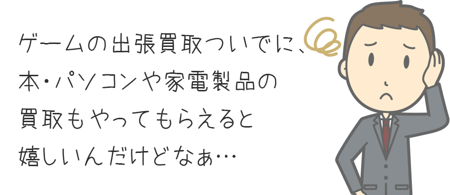 ゲームの出張買取ついでに、不要な本・パソコンや家電製品の買取もやってもらえると嬉しいんだけどなぁ・・・